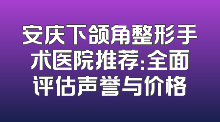 安庆下颌角整形手术医院推荐：全面评估声誉与价格