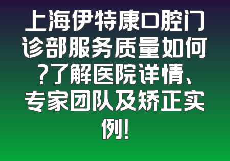上海伊特康口腔门诊部服务质量如何？了解医院详情、专家团队及矫正实例！