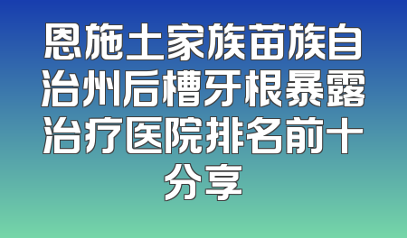 恩施土家族苗族自治州后槽牙根暴露治疗医院排名前十分享