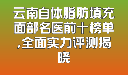 云南自体脂肪填充面部名医前十榜单，全面实力评测揭晓