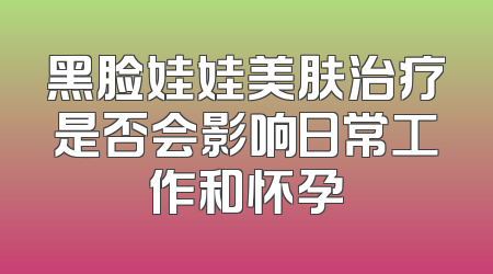 黑脸娃娃美肤治疗是否会影响日常工作和怀孕