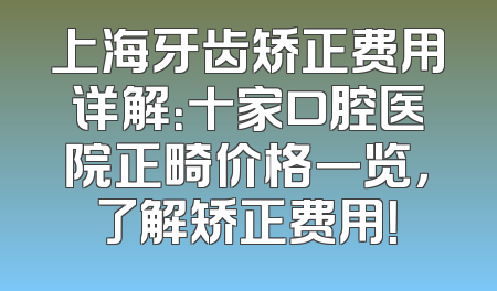 上海牙齿矫正费用详解：十家口腔医院正畸价格一览，了解矫正费用！