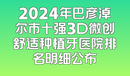 2024年巴彦淖尔市十强3D微创舒适种植牙医院排名明细公布