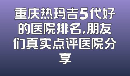 重庆热玛吉5代好的医院排名，朋友们真实点评医院分享