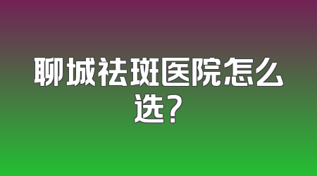 聊城祛斑医院怎么选？