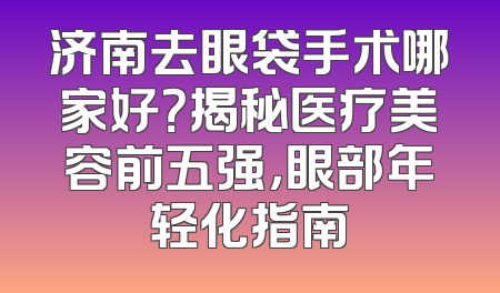 济南去眼袋手术哪家好？揭秘医疗美容前五强，眼部年轻化指南