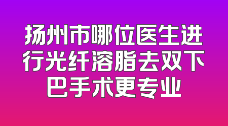 扬州市哪位医生进行光纤溶脂去双下巴手术更专业