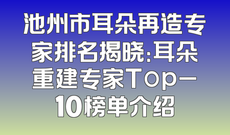 池州市耳朵再造专家排名揭晓：耳朵重建专家Top_10榜单介绍