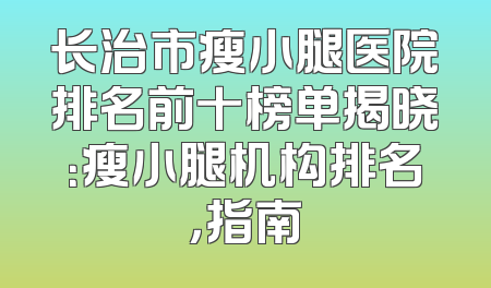 长治市瘦小腿医院排名前十榜单揭晓：瘦小腿机构排名，指南