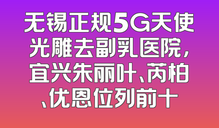 无锡正规5G天使光雕去副乳医院，宜兴朱丽叶、芮柏、优恩位列前十