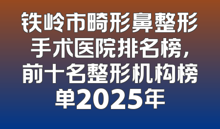 铁岭市畸形鼻整形手术医院排名榜，前十名整形机构榜单2025年