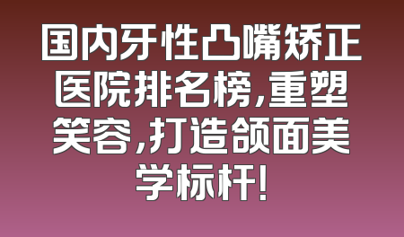 国内牙性凸嘴矫正医院排名榜，重塑笑容，打造颌面美学标杆！