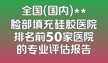 全国（国内）**脸部填充硅胶医院排名前50家医院的专业评估报告
