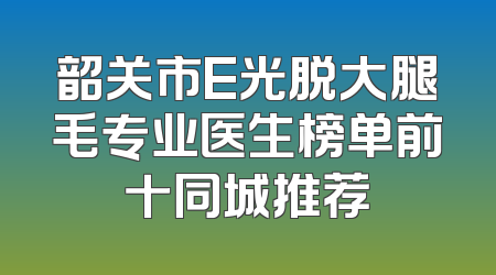 韶关市E光脱大腿毛专业医生榜单前十同城推荐
