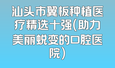 汕头市翼板种植医疗精选十强（助力美丽蜕变的口腔医院）