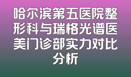 哈尔滨第五医院整形科与瑞格光谱医美门诊部实力对比分析