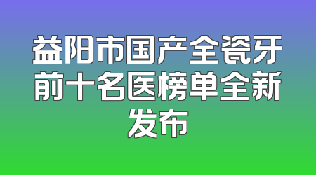 益阳市国产全瓷牙前十名医榜单全新发布