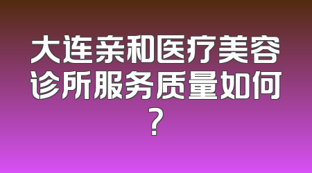 大连亲和医疗美容诊所服务质量如何？