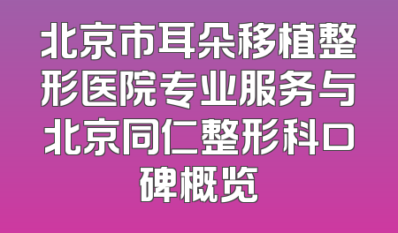 北京市耳朵移植整形医院专业服务与北京同仁整形科口碑概览