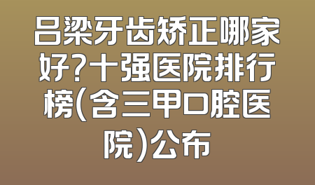 吕梁牙齿矫正哪家好？十强医院排行榜（含三甲口腔医院）公布