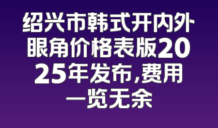 绍兴市韩式开内外眼角价格表版2025年发布，费用一览无余
