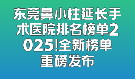 东莞鼻小柱延长手术医院排名榜单2025！全新榜单重磅发布