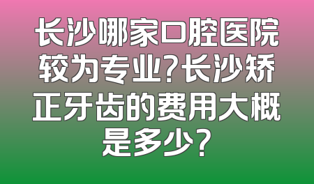 长沙哪家口腔医院较为专业？长沙矫正牙齿的费用大概是多少？