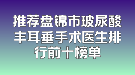 推荐盘锦市玻尿酸丰耳垂手术医生排行前十榜单