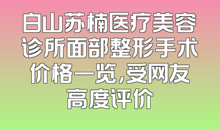 白山苏楠医疗美容诊所面部整形手术价格一览，受网友高度评价