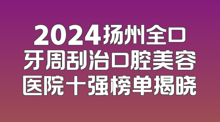 2024扬州全口牙周刮治口腔美容医院十强榜单揭晓