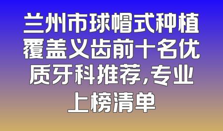 兰州市球帽式种植覆盖义齿前十名优质牙科推荐，专业上榜清单