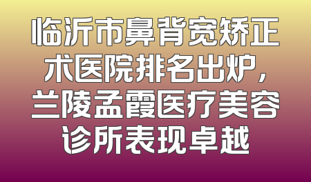 临沂市鼻背宽矫正术医院排名出炉，兰陵孟霞医疗美容诊所表现卓越