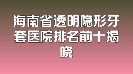 海南省透明隐形牙套医院排名前十揭晓