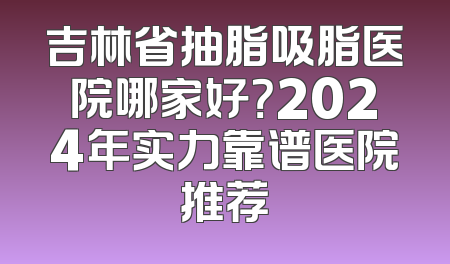 吉林省抽脂吸脂医院哪家好？2024年实力靠谱医院推荐