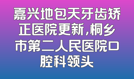嘉兴地包天牙齿矫正医院更新，桐乡市第二人民医院口腔科领头