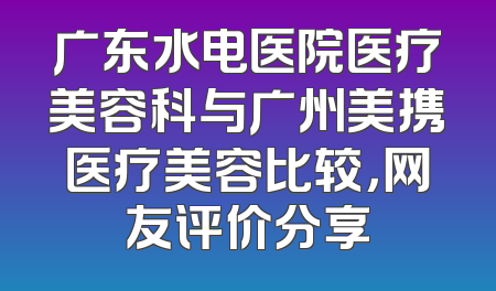 广东水电医院医疗美容科与广州美携医疗美容比较，网友评价分享