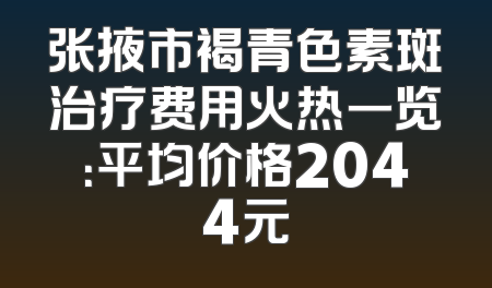 张掖市褐青色素斑治疗费用火热一览：平均价格2044元