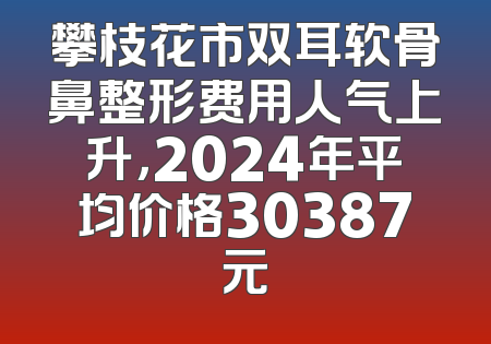 攀枝花市双耳软骨鼻整形费用人气上升，2024年平均价格30387元