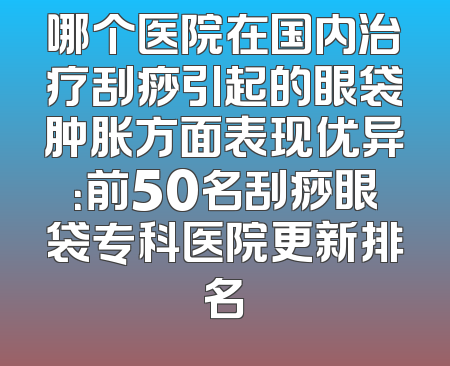 哪个医院在国内治疗刮痧引起的眼袋肿胀方面表现优异：前50名刮痧眼袋专科医院更新排名