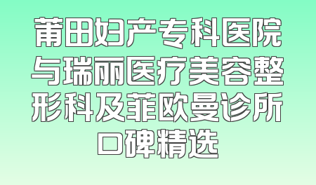 莆田妇产专科医院与瑞丽医疗美容整形科及菲欧曼诊所口碑精选