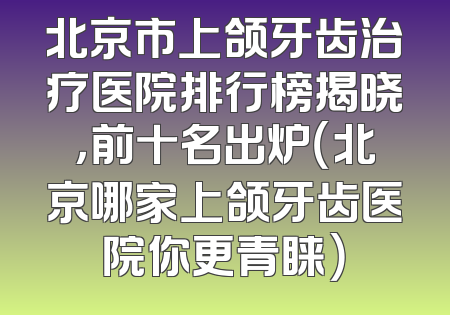 北京市上颌牙齿治疗医院排行榜揭晓，前十名出炉（北京哪家上颌牙齿医院你更青睐）