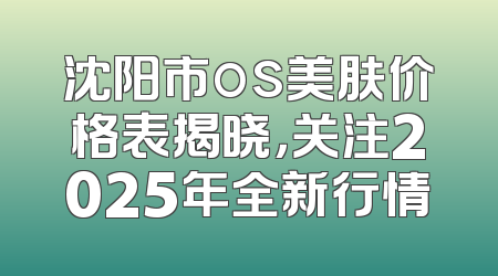沈阳市os美肤价格表揭晓，关注2025年全新行情