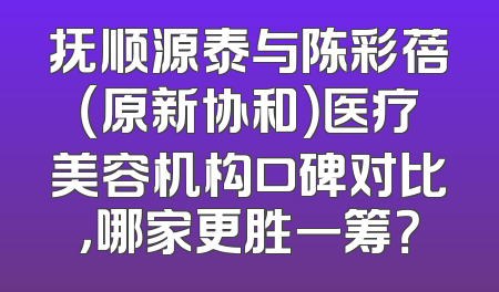 抚顺源泰与陈彩蓓（原新协和）医疗美容机构口碑对比，哪家更胜一筹？