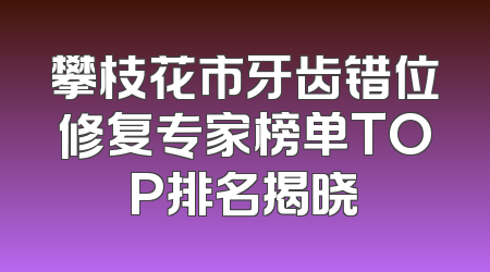 攀枝花市牙齿错位修复专家榜单TOP排名揭晓