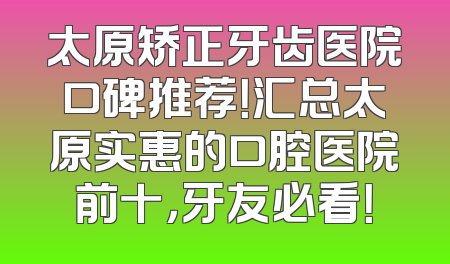 太原矫正牙齿医院口碑推荐！汇总太原实惠的口腔医院前十，牙友必看！