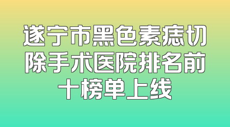 遂宁市黑色素痣切除手术医院排名前十榜单上线