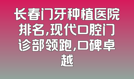 长春门牙种植医院排名，现代口腔门诊部领跑，口碑卓越