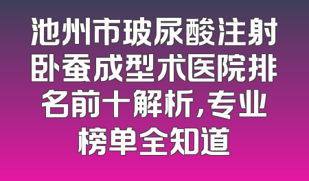 池州市玻尿酸注射卧蚕成型术医院排名前十解析，专业榜单全知道