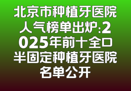 北京市种植牙医院人气榜单出炉：2025年前十全口半固定种植牙医院名单公开