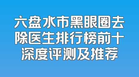 六盘水市黑眼圈去除医生排行榜前十深度评测及推荐